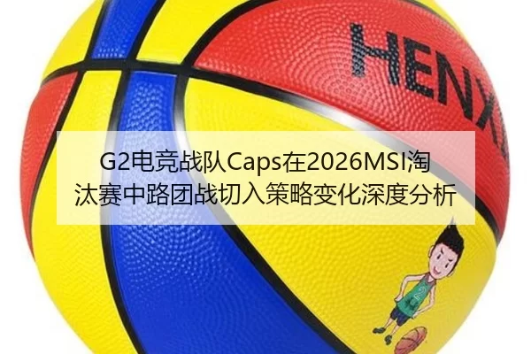 G2电竞战队Caps在2026MSI淘汰赛中路团战切入策略变化深度分析